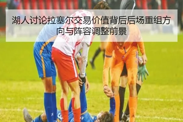 湖人讨论拉塞尔交易价值背后后场重组方向与阵容调整前景 - kaiyun