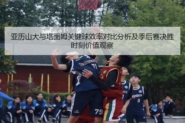 亚历山大与塔图姆关键球效率对比分析及季后赛决胜时刻价值观察（kaiyun）
