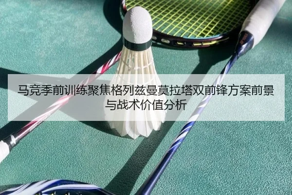 马竞季前训练聚焦格列兹曼莫拉塔双前锋方案前景与战术价值分析（kaiyun）