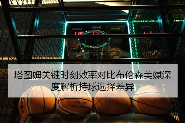 塔图姆关键时刻效率对比布伦森美媒深度解析持球选择差异（kaiyun）